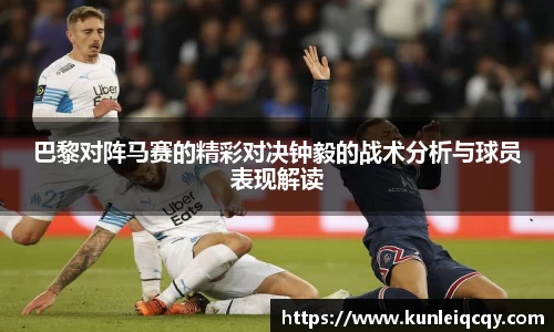 必威betway：巴黎对阵马赛的精彩对决钟毅的战术分析与球员表现解读